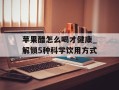 苹果醋怎么喝才健康_解锁5种科学饮用方式