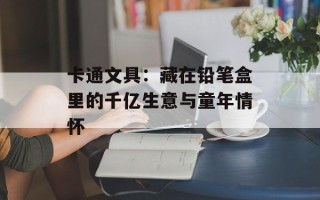 卡通文具：藏在铅笔盒里的千亿生意与童年情怀