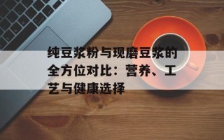 纯豆浆粉与现磨豆浆的全方位对比：营养、工艺与健康选择