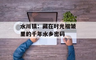 水川镇：藏在时光褶皱里的千年水乡密码