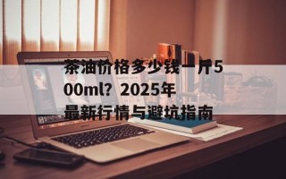 茶油价格多少钱一斤500ml？2025年最新行情与避坑指南