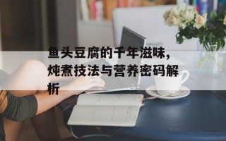 鱼头豆腐的千年滋味,炖煮技法与营养密码解析