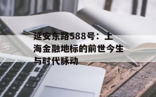 延安东路588号：上海金融地标的前世今生与时代脉动