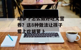 胡萝卜怎么做好吃又营养？这8种做法让孩子爱上吃胡萝卜