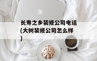 长寿之乡装修公司电话(大树装修公司怎么样)