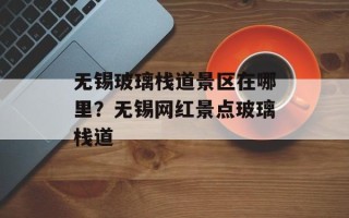 无锡玻璃栈道景区在哪里？无锡网红景点玻璃栈道