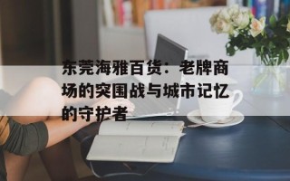 东莞海雅百货：老牌商场的突围战与城市记忆的守护者