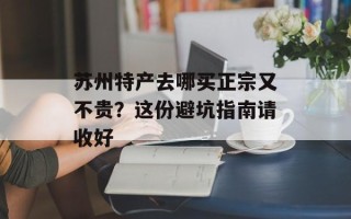 苏州特产去哪买正宗又不贵？这份避坑指南请收好