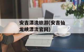 安吉漂流旅游(安吉仙龙峡漂流官网)