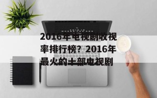 2016年电视剧收视率排行榜？2016年最火的十部电视剧