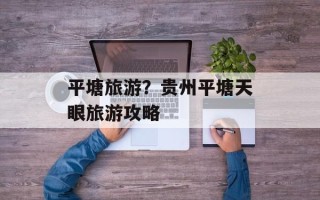 平塘旅游？贵州平塘天眼旅游攻略