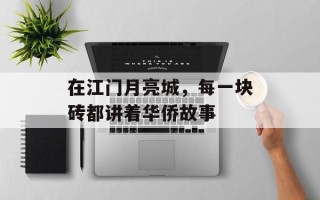 在江门月亮城，每一块砖都讲着华侨故事