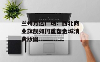 兰州万达广场：西北商业旗舰如何重塑金城消费版图