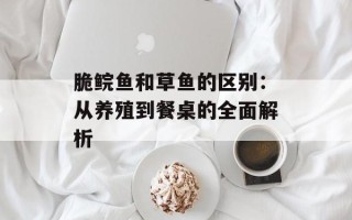 脆鲩鱼和草鱼的区别：从养殖到餐桌的全面解析