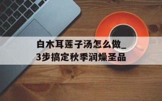 白木耳莲子汤怎么做_3步搞定秋季润燥圣品