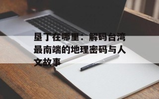 垦丁在哪里：解码台湾最南端的地理密码与人文故事