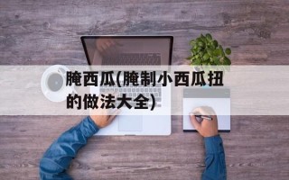 腌西瓜(腌制小西瓜扭的做法大全)