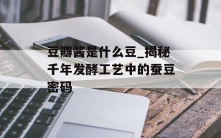 豆瓣酱是什么豆_揭秘千年发酵工艺中的蚕豆密码