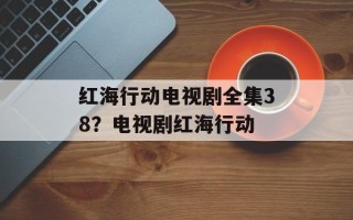 红海行动电视剧全集38？电视剧红海行动