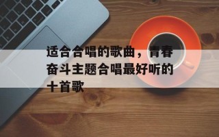 适合合唱的歌曲，青春奋斗主题合唱最好听的十首歌