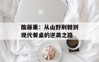 酸藤果：从山野荆棘到现代餐桌的逆袭之路