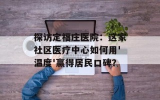 探访定福庄医院：这家社区医疗中心如何用'温度'赢得居民口碑？