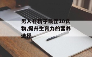 男人补精子最佳10食物,提升生育力的营养选择
