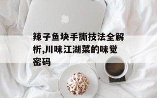 辣子鱼块手撕技法全解析,川味江湖菜的味觉密码