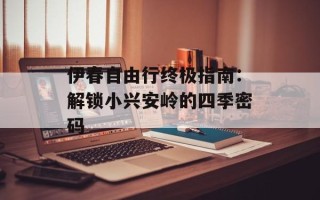 伊春自由行终极指南：解锁小兴安岭的四季密码