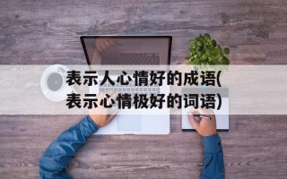 表示人心情好的成语(表示心情极好的词语)