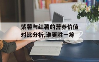紫薯与红薯的营养价值对比分析,谁更胜一筹