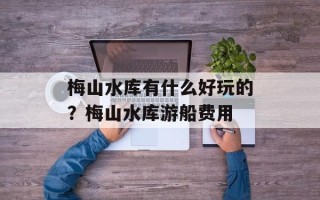 梅山水库有什么好玩的？梅山水库游船费用