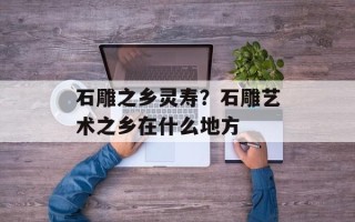石雕之乡灵寿？石雕艺术之乡在什么地方