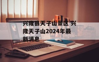 兴隆县天子山景区 兴隆天子山2024年最新消息