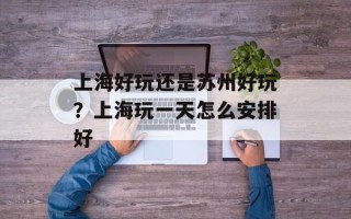 上海好玩还是苏州好玩？上海玩一天怎么安排好