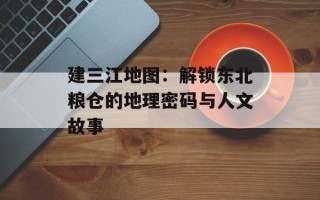 建三江地图：解锁东北粮仓的地理密码与人文故事