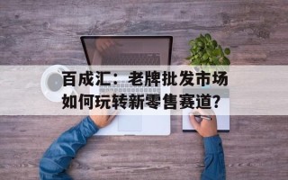 百成汇：老牌批发市场如何玩转新零售赛道？