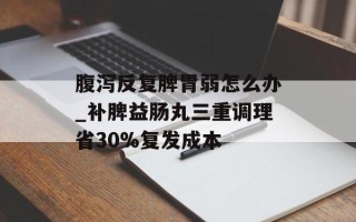 腹泻反复脾胃弱怎么办_补脾益肠丸三重调理省30%复发成本