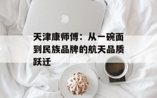 天津康师傅：从一碗面到民族品牌的航天品质跃迁