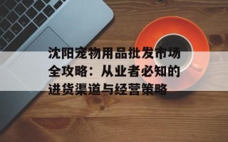 沈阳宠物用品批发市场全攻略：从业者必知的进货渠道与经营策略