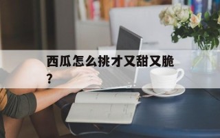 西瓜怎么挑才又甜又脆？