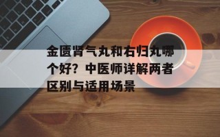 金匮肾气丸和右归丸哪个好？中医师详解两者区别与适用场景