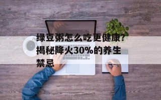 绿豆粥怎么吃更健康？揭秘降火30%的养生禁忌