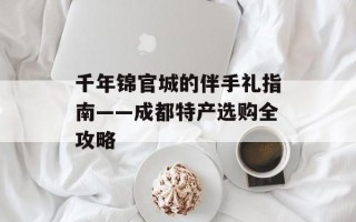 千年锦官城的伴手礼指南——成都特产选购全攻略