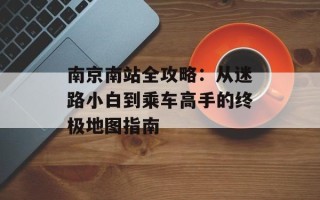 南京南站全攻略：从迷路小白到乘车高手的终极地图指南