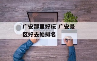 广安那里好玩 广安景区好去处排名