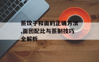 蒸饺子和面的正确方法,面团配比与蒸制技巧全解析
