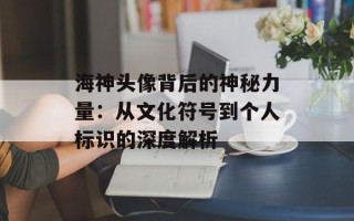 海神头像背后的神秘力量：从文化符号到个人标识的深度解析