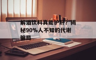 解酒饮料真能护肝？揭秘90%人不知的代谢骗局