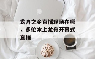 龙舟之乡直播现场在哪，多伦冰上龙舟开幕式直播